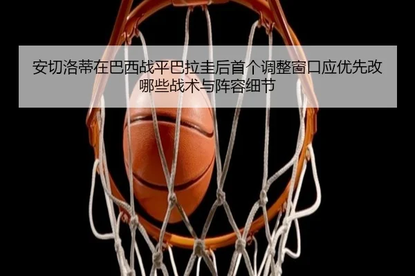 安切洛蒂在巴西战平巴拉圭后首个调整窗口应优先改哪些战术与阵容细节