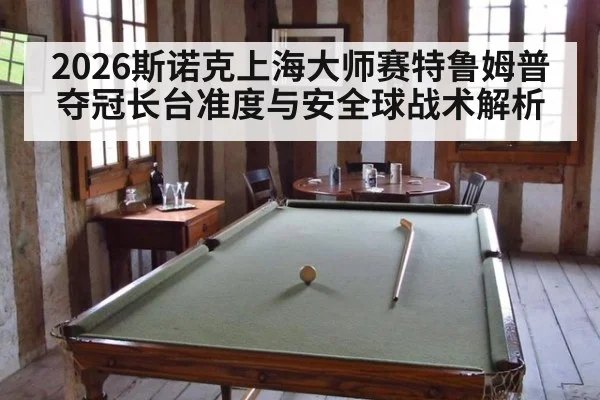2026斯诺克上海大师赛特鲁姆普夺冠长台准度与安全球战术解析