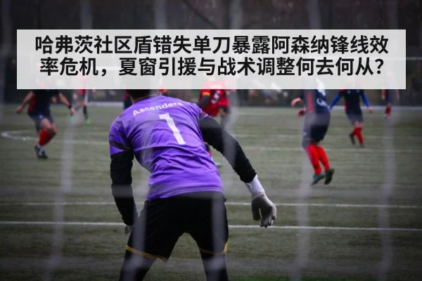 哈弗茨社区盾错失单刀暴露阿森纳锋线效率危机,夏窗引援与战术调整何去何从?