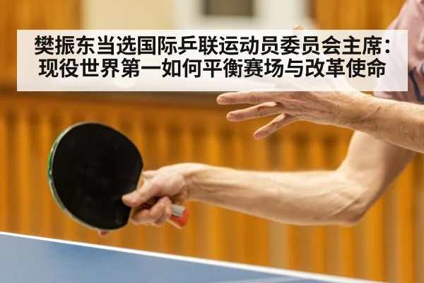 樊振东当选国际乒联运动员委员会主席:现役世界第一如何平衡赛场与改革使命